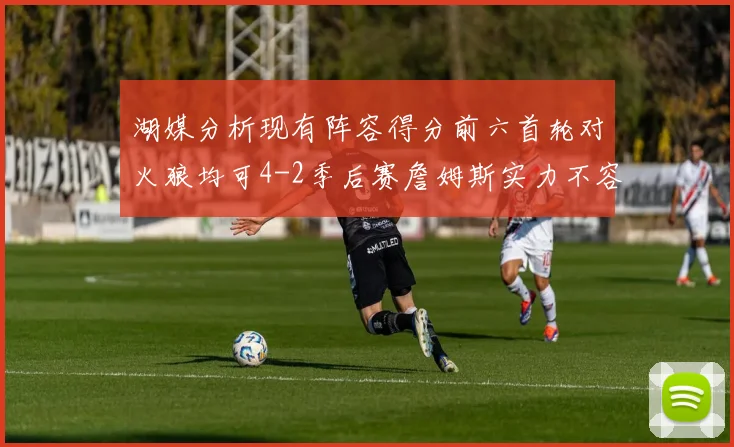湖媒分析现有阵容得分前六首轮对火狼均可4-2季后赛詹姆斯实力不容小觑