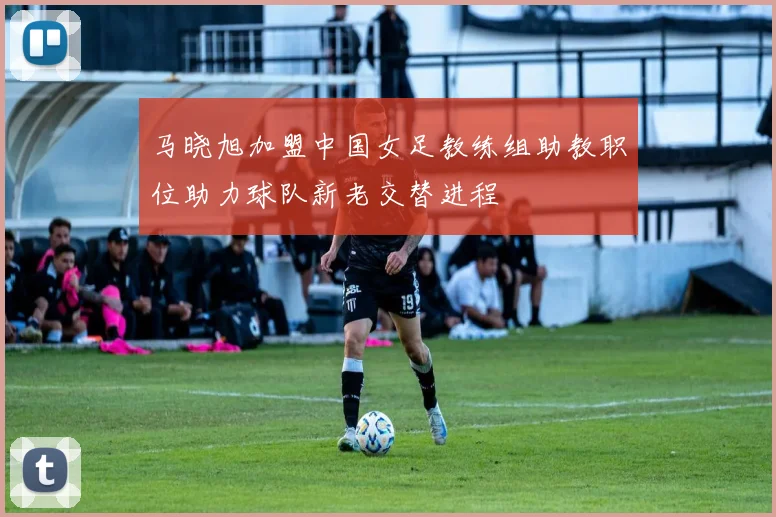 马晓旭加盟中国女足教练组助教职位助力球队新老交替进程
