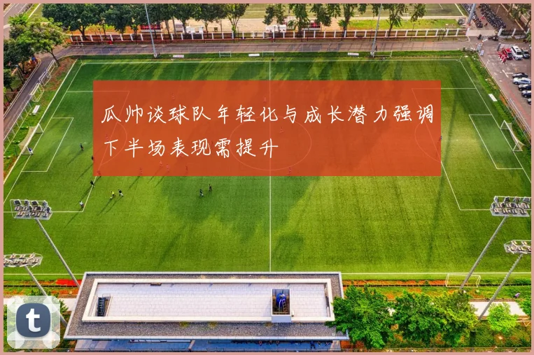 瓜帅谈球队年轻化与成长潜力强调下半场表现需提升