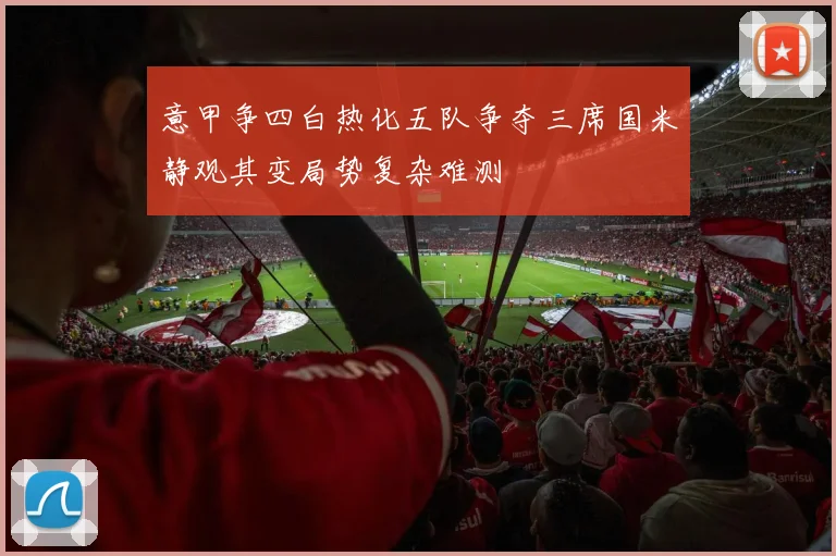 意甲争四白热化五队争夺三席国米静观其变局势复杂难测