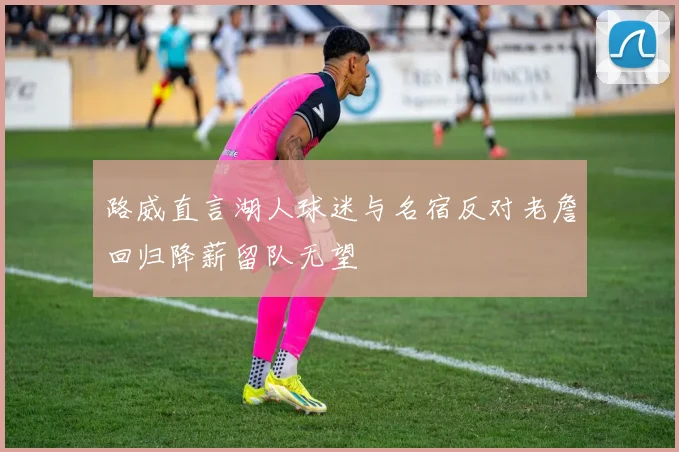 路威直言湖人球迷与名宿反对老詹回归降薪留队无望