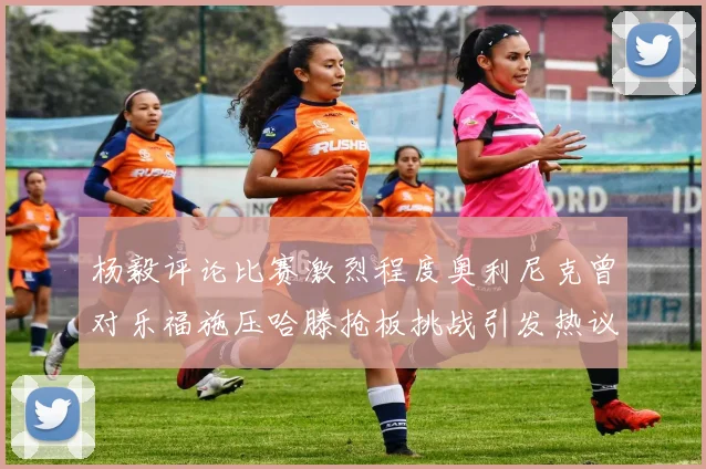 杨毅评论比赛激烈程度奥利尼克曾对乐福施压哈滕抢板挑战引发热议