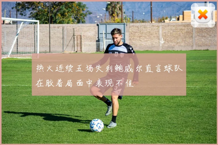 热火连续五场失利鲍威尔直言球队在胶着局面中表现不佳
