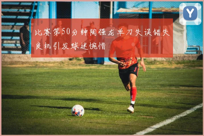 比赛第50分钟陶强龙单刀失误错失良机引发球迷惋惜