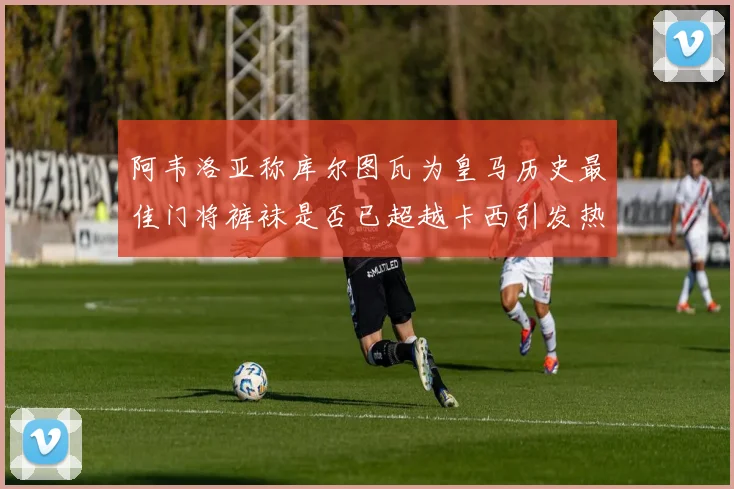 阿韦洛亚称库尔图瓦为皇马历史最佳门将裤袜是否已超越卡西引发热议