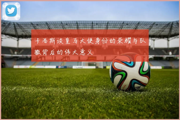 卡洛斯谈皇马大使身份的荣耀与队徽背后的伟大意义