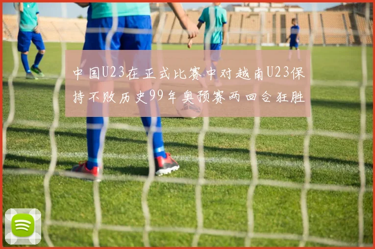 中国U23在正式比赛中对越南U23保持不败历史99年奥预赛两回合狂胜7-0