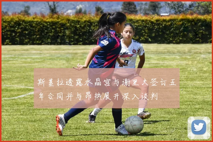 斯基拉透露水晶宫与谢里夫签订五年合同并与昂热展开深入谈判