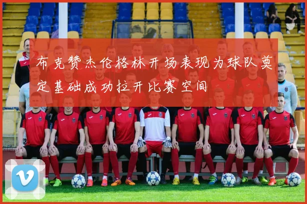 布克赞杰伦格林开场表现为球队奠定基础成功拉开比赛空间