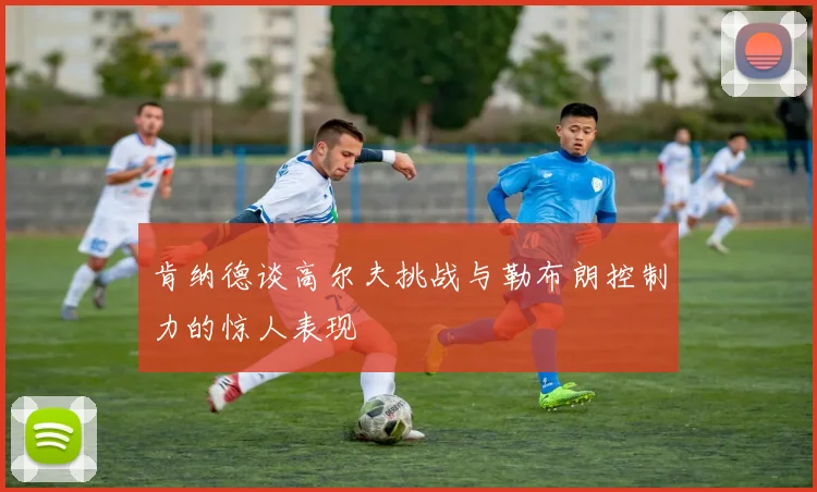 肯纳德谈高尔夫挑战与勒布朗控制力的惊人表现