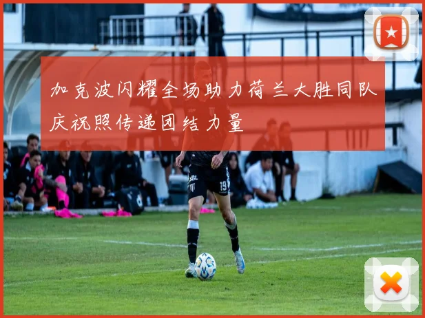 加克波闪耀全场助力荷兰大胜同队庆祝照传递团结力量