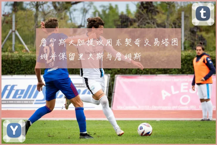 詹宁斯大胆提议用东契奇交易塔图姆并保留里夫斯与詹姆斯