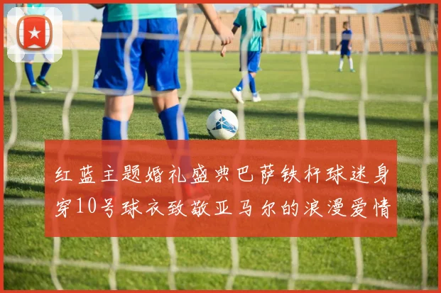 红蓝主题婚礼盛典巴萨铁杆球迷身穿10号球衣致敬亚马尔的浪漫爱情故事