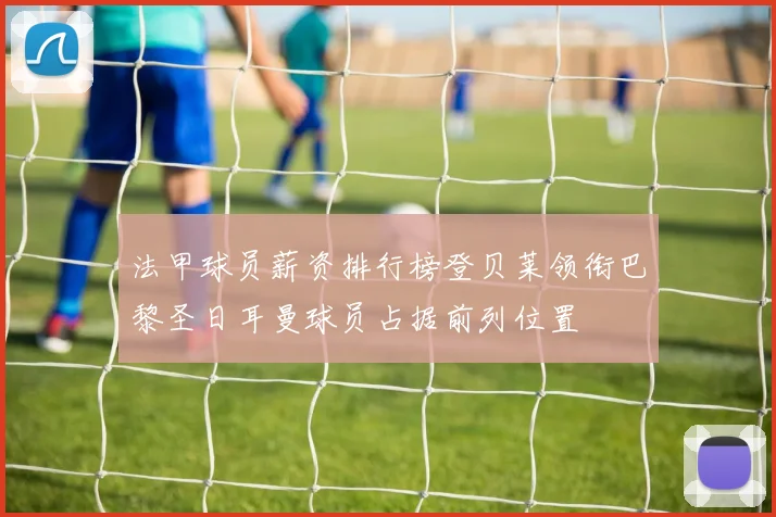 法甲球员薪资排行榜登贝莱领衔巴黎圣日耳曼球员占据前列位置