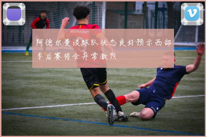 阿德尔曼谈球队状态良好预示西部季后赛将会异常激烈