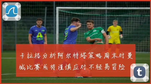 卡拉格分析阿尔特塔策略周末对曼城比赛或将谨慎应对不轻易冒险