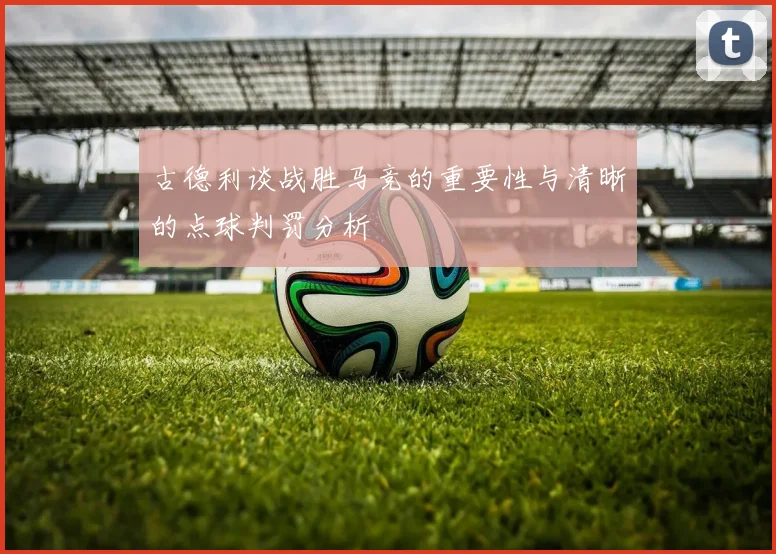 古德利谈战胜马竞的重要性与清晰的点球判罚分析