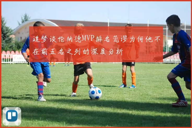 追梦谈伦纳德MVP排名荒谬为何他不在前五名之列的深度分析