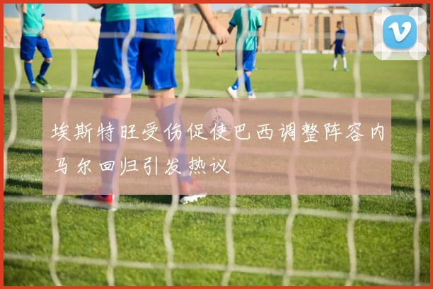 埃斯特旺受伤促使巴西调整阵容内马尔回归引发热议