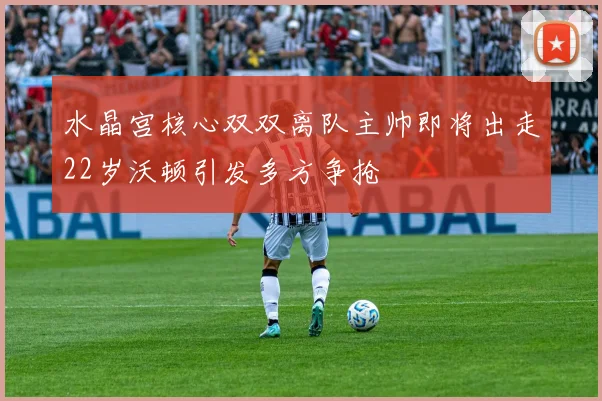 水晶宫核心双双离队主帅即将出走22岁沃顿引发多方争抢
