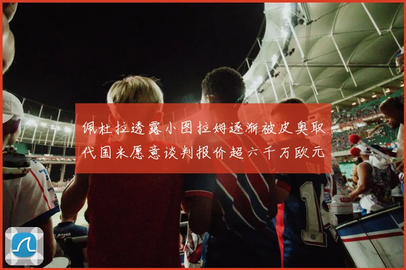 佩杜拉透露小图拉姆逐渐被皮奥取代国米愿意谈判报价超六千万欧元