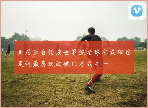 库尼亚自信谈世界波进球方式称这是他最喜欢的破门方式之一