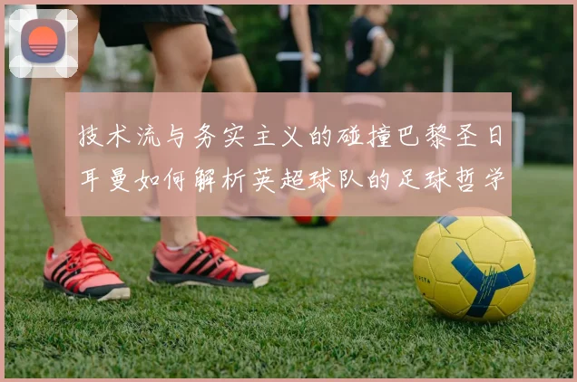 技术流与务实主义的碰撞巴黎圣日耳曼如何解析英超球队的足球哲学