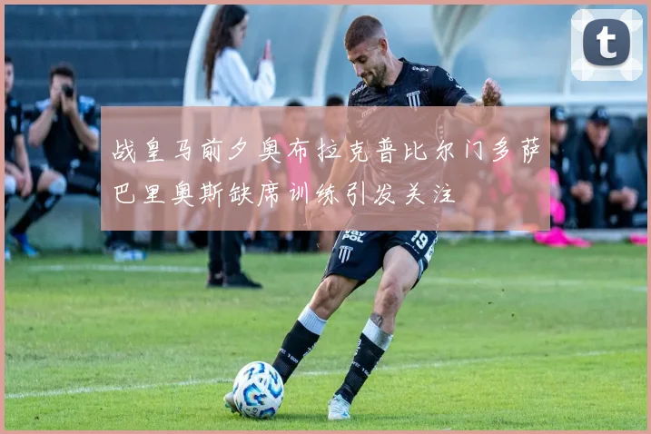 战皇马前夕奥布拉克普比尔门多萨巴里奥斯缺席训练引发关注
