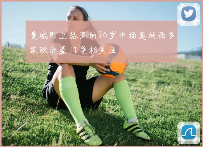 曼城盯上赫罗纳26岁中场奥纳西多家欧洲豪门争相关注