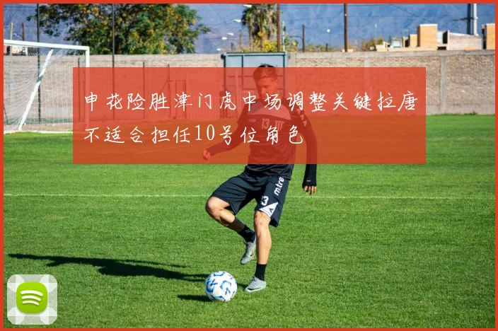 申花险胜津门虎中场调整关键拉唐不适合担任10号位角色