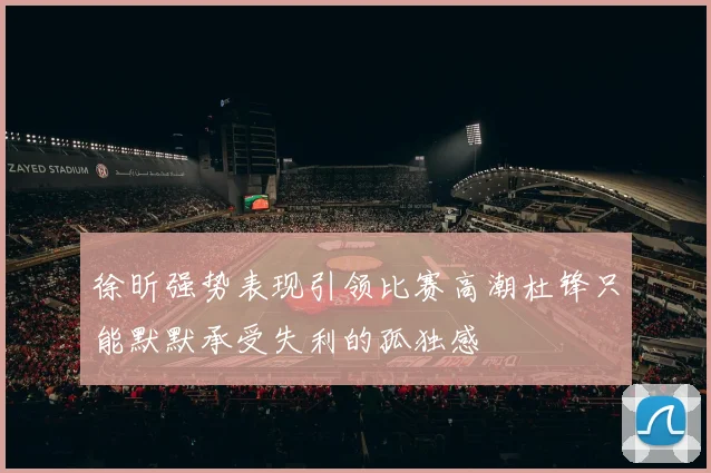 徐昕强势表现引领比赛高潮杜锋只能默默承受失利的孤独感