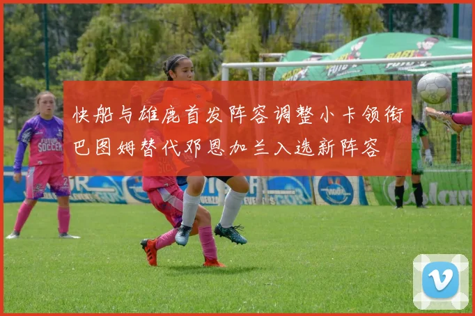 快船与雄鹿首发阵容调整小卡领衔巴图姆替代邓恩加兰入选新阵容