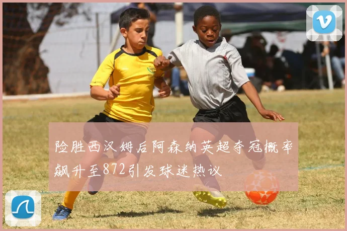 险胜西汉姆后阿森纳英超夺冠概率飙升至872引发球迷热议