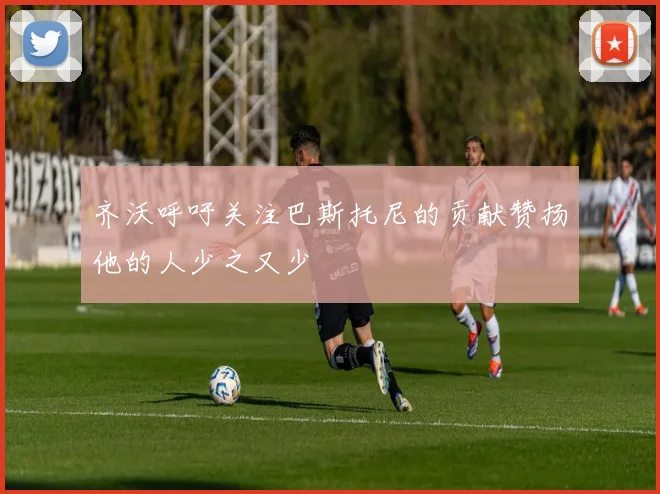 齐沃呼吁关注巴斯托尼的贡献赞扬他的人少之又少